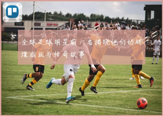 全球足球明星前六名揭晓他们的辉煌成就与传奇故事