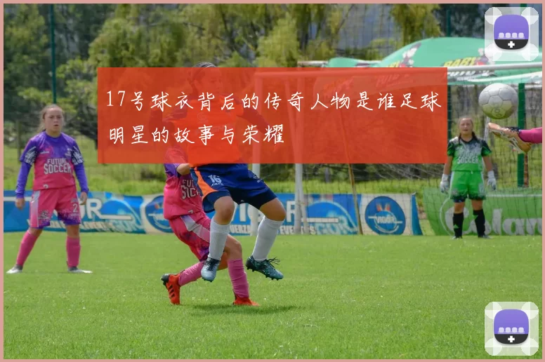 17号球衣背后的传奇人物是谁足球明星的故事与荣耀