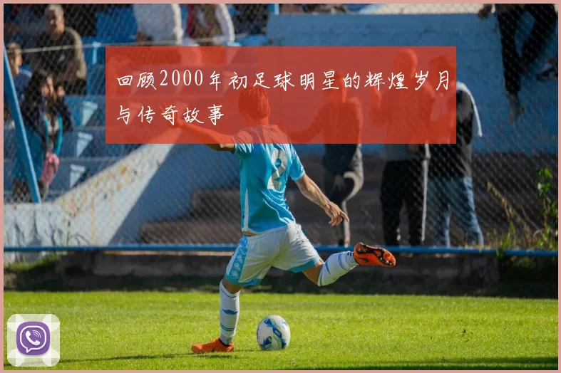 回顾2000年初足球明星的辉煌岁月与传奇故事