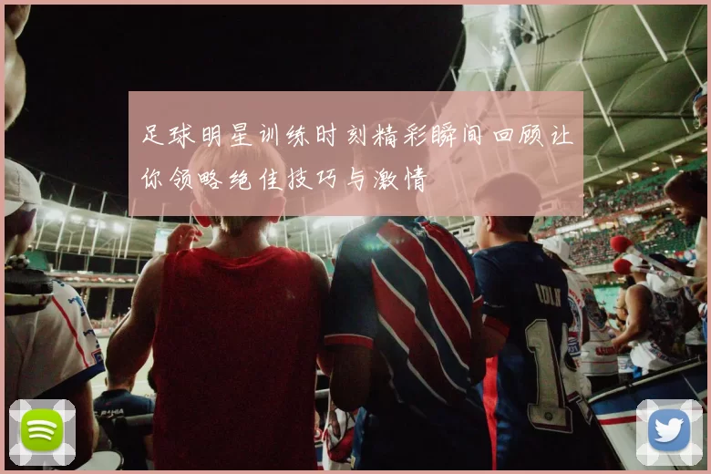 足球明星训练时刻精彩瞬间回顾让你领略绝佳技巧与激情
