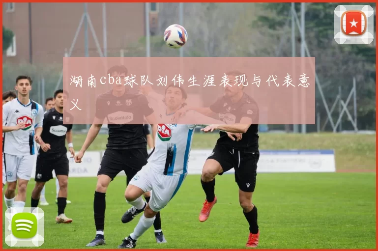 湖南cba球队刘伟生涯表现与代表意义