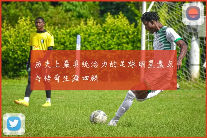 历史上最具统治力的足球明星盘点与传奇生涯回顾