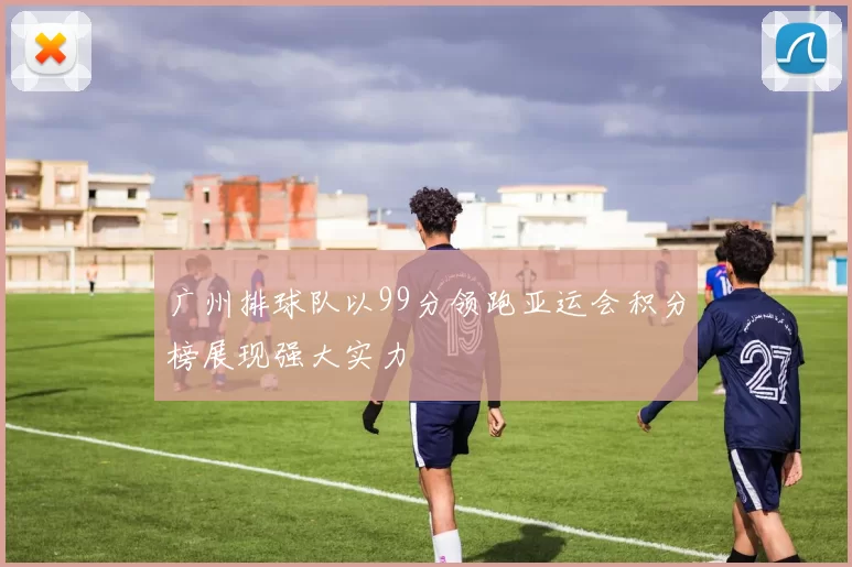 广州排球队以99分领跑亚运会积分榜展现强大实力