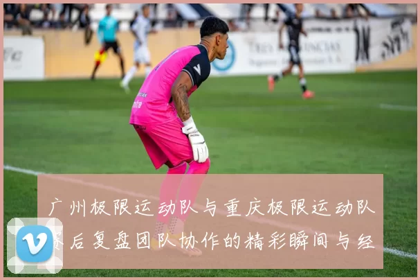 广州极限运动队与重庆极限运动队赛后复盘团队协作的精彩瞬间与经验分享