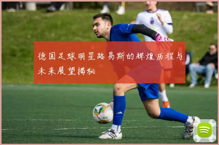 德国足球明星路易斯的辉煌历程与未来展望揭秘