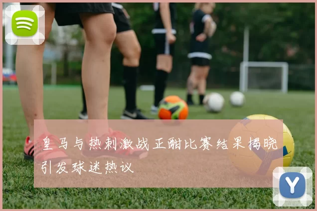 皇马与热刺激战正酣比赛结果揭晓引发球迷热议