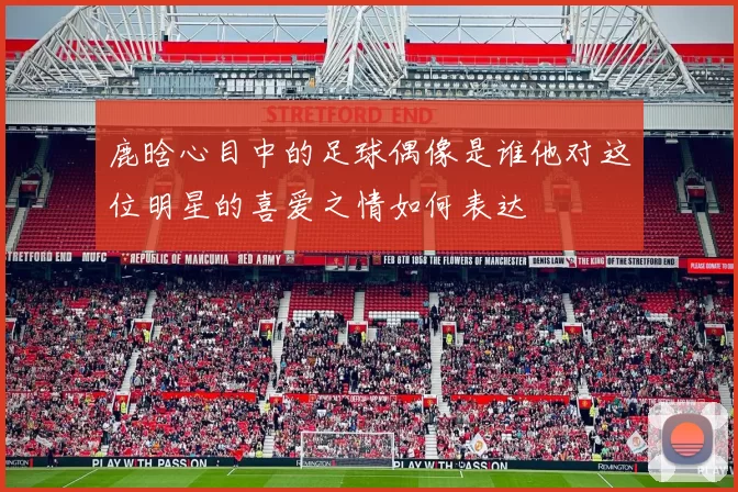鹿晗心目中的足球偶像是谁他对这位明星的喜爱之情如何表达
