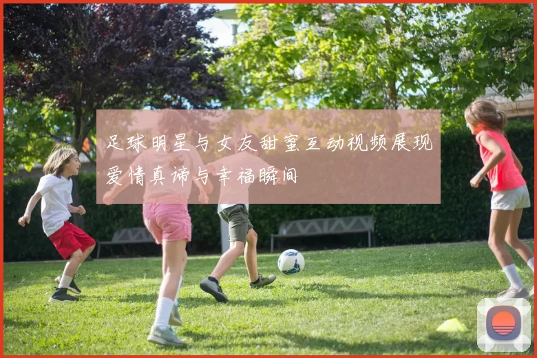 足球明星与女友甜蜜互动视频展现爱情真谛与幸福瞬间