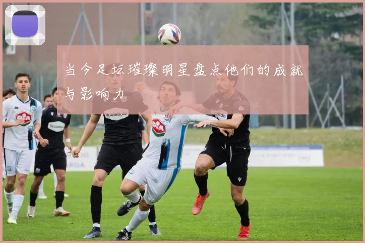 当今足坛璀璨明星盘点他们的成就与影响力