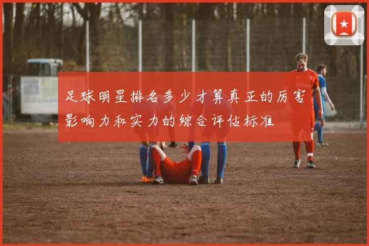足球明星排名多少才算真正的厉害影响力和实力的综合评估标准