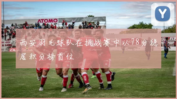 西安羽毛球队在挑战赛中以78分稳居积分榜首位