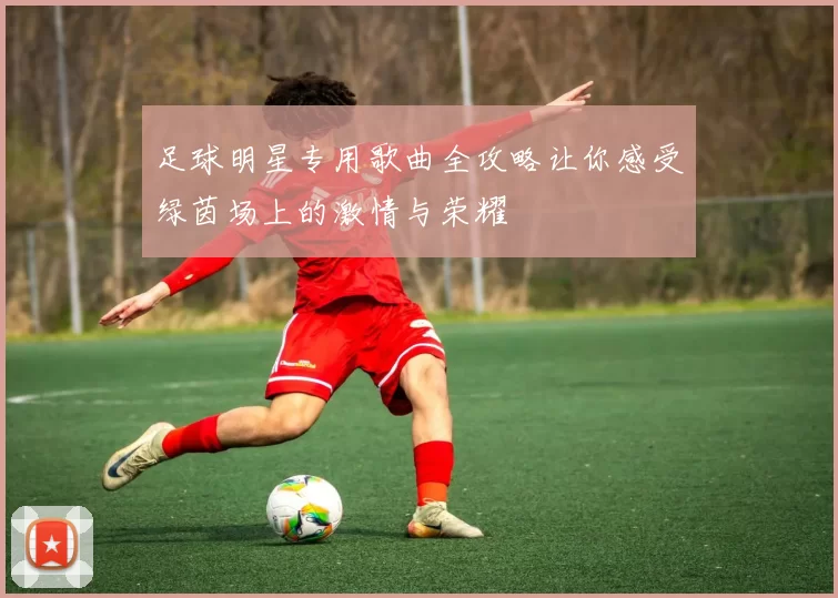 足球明星专用歌曲全攻略让你感受绿茵场上的激情与荣耀