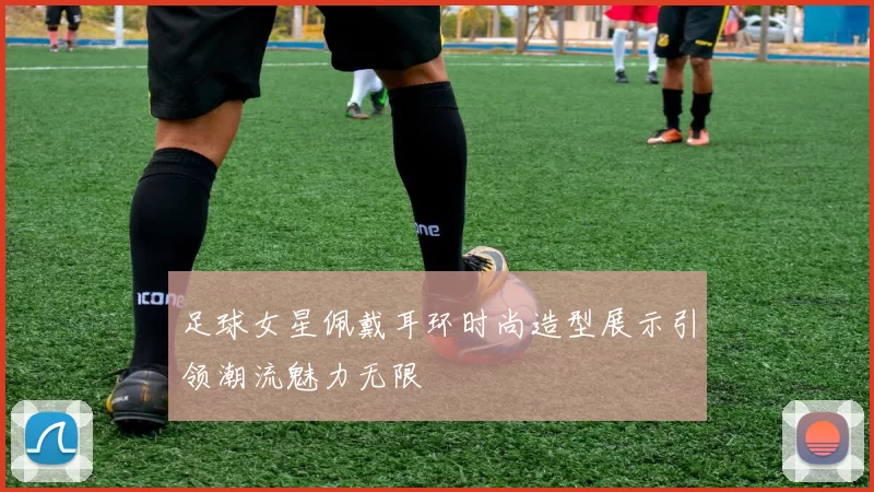 足球女星佩戴耳环时尚造型展示引领潮流魅力无限