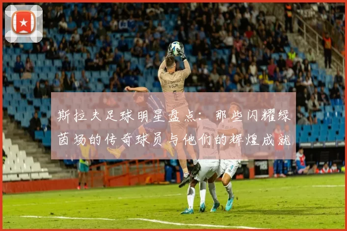 斯拉夫足球明星盘点：那些闪耀绿茵场的传奇球员与他们的辉煌成就