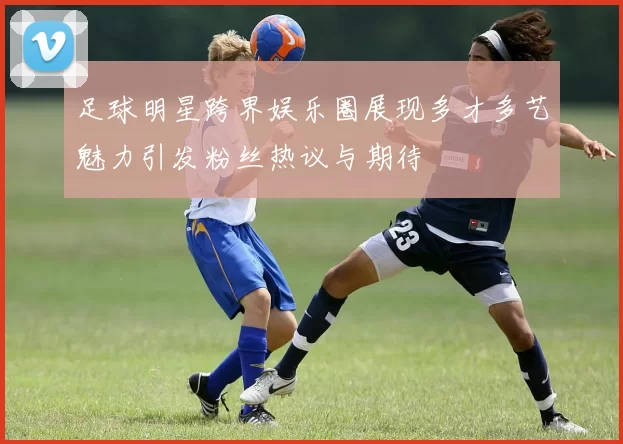 足球明星跨界娱乐圈展现多才多艺魅力引发粉丝热议与期待