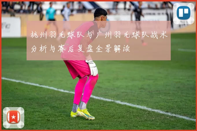 杭州羽毛球队与广州羽毛球队战术分析与赛后复盘全景解读