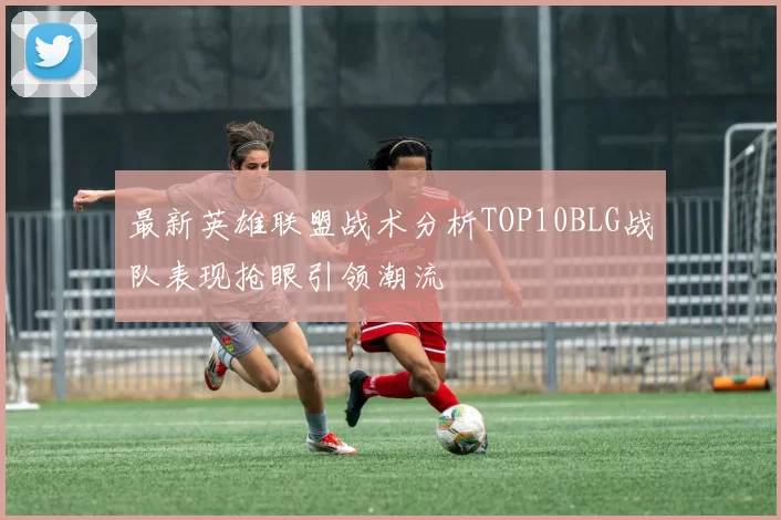最新英雄联盟战术分析TOP10BLG战队表现抢眼引领潮流
