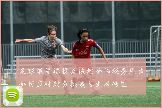 足球明星退役后依然面临税务压力如何应对财务挑战与生活转型
