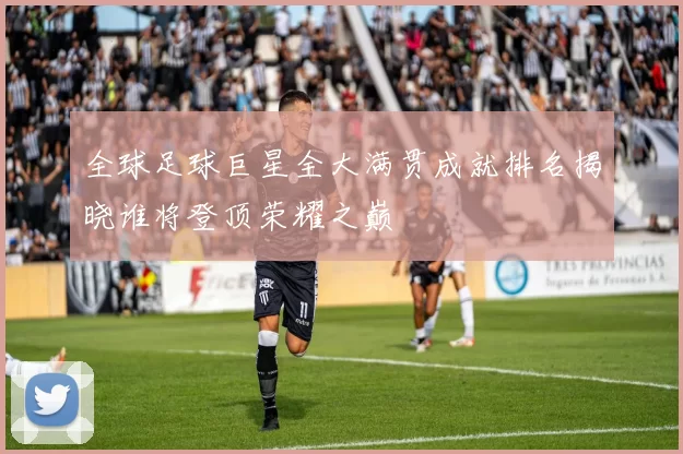 全球足球巨星全大满贯成就排名揭晓谁将登顶荣耀之巅