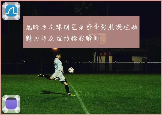 鹿晗与足球明星亲密合影展现运动魅力与友谊的精彩瞬间