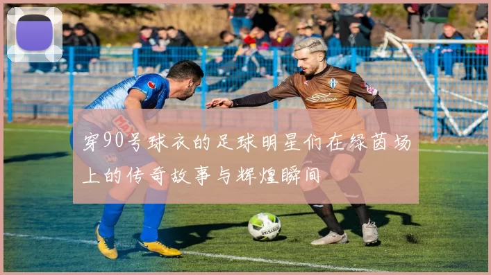 穿90号球衣的足球明星们在绿茵场上的传奇故事与辉煌瞬间