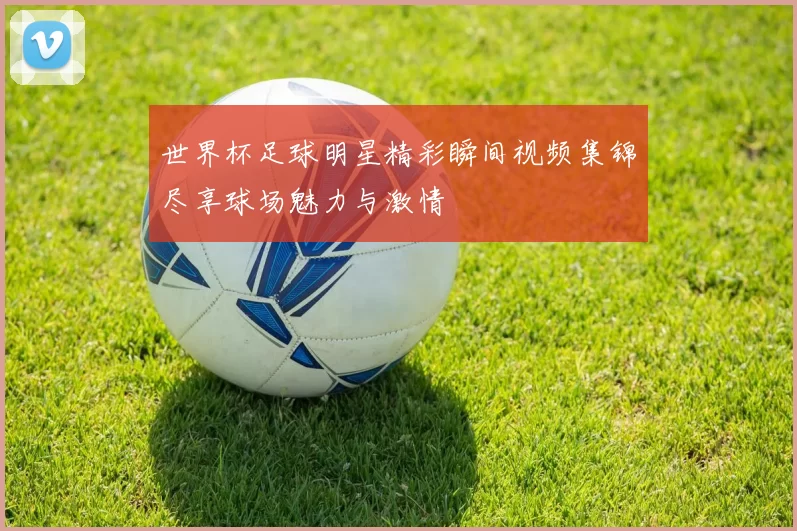 世界杯足球明星精彩瞬间视频集锦尽享球场魅力与激情