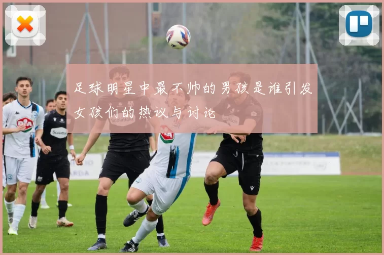 足球明星中最不帅的男孩是谁引发女孩们的热议与讨论