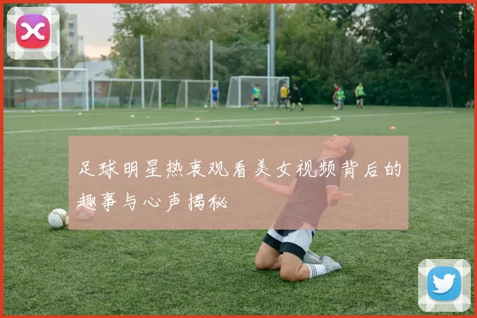 足球明星热衷观看美女视频背后的趣事与心声揭秘