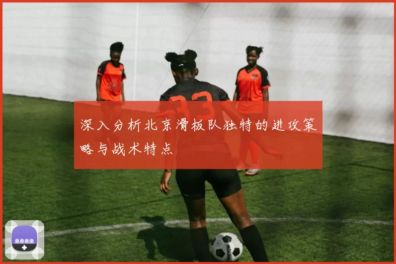 深入分析北京滑板队独特的进攻策略与战术特点