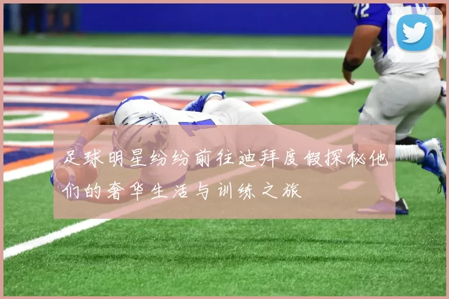 足球明星纷纷前往迪拜度假探秘他们的奢华生活与训练之旅