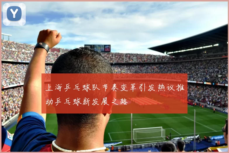 上海乒乓球队节奏变革引发热议推动乒乓球新发展之路