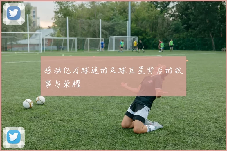 感动亿万球迷的足球巨星背后的故事与荣耀