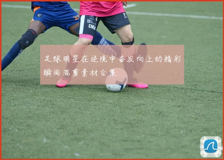 足球明星在逆境中奋发向上的精彩瞬间混剪素材合集
