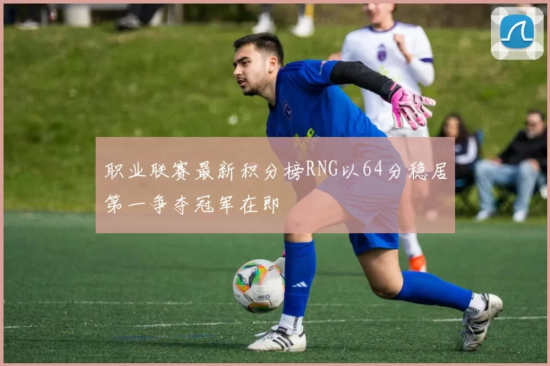 职业联赛最新积分榜RNG以64分稳居第一争夺冠军在即