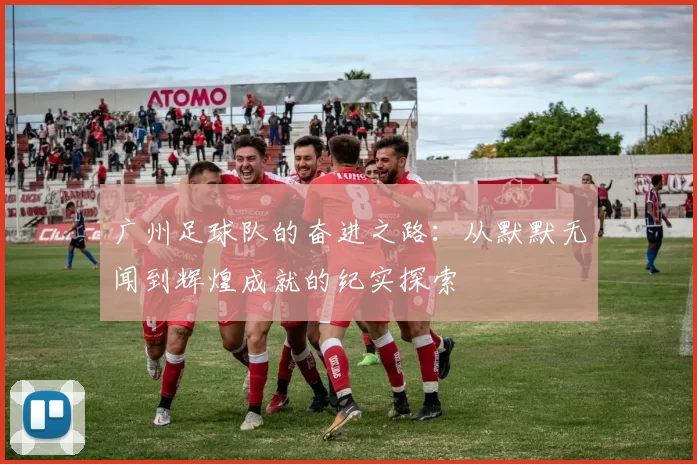 广州足球队的奋进之路：从默默无闻到辉煌成就的纪实探索