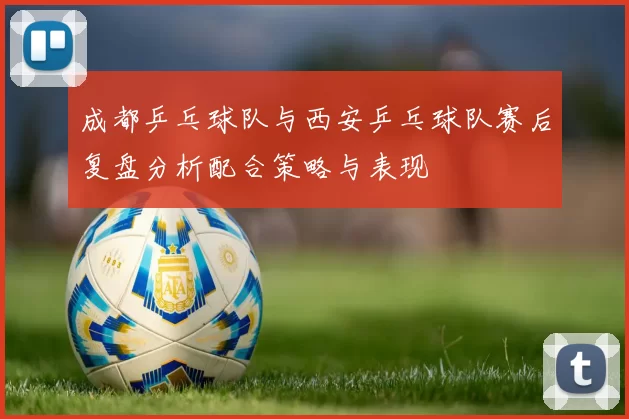 成都乒乓球队与西安乒乓球队赛后复盘分析配合策略与表现