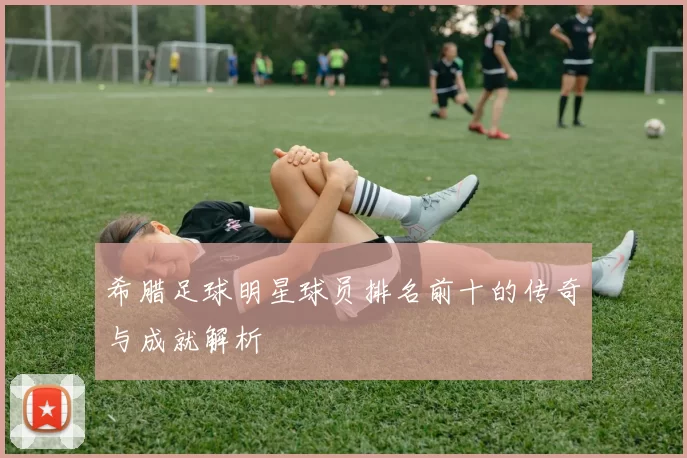 希腊足球明星球员排名前十的传奇与成就解析