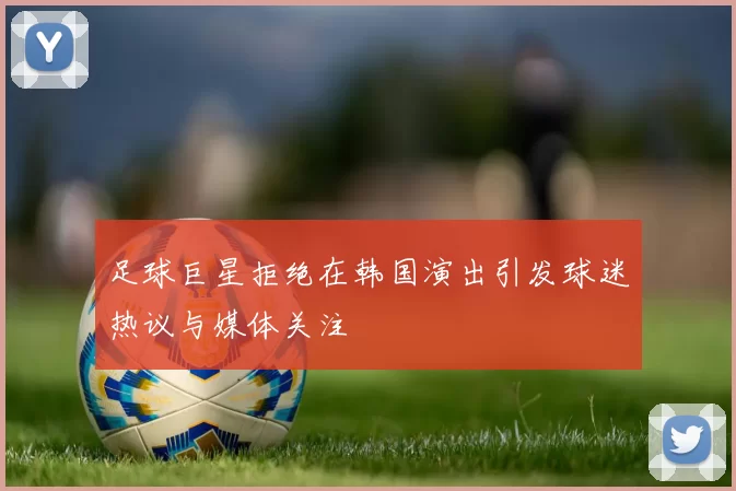 足球巨星拒绝在韩国演出引发球迷热议与媒体关注