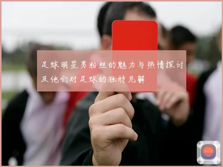 足球明星男粉丝的魅力与热情探讨及他们对足球的独特见解