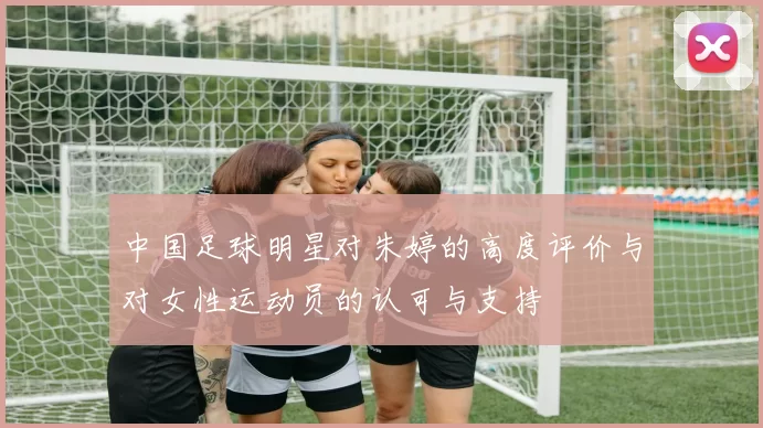 中国足球明星对朱婷的高度评价与对女性运动员的认可与支持