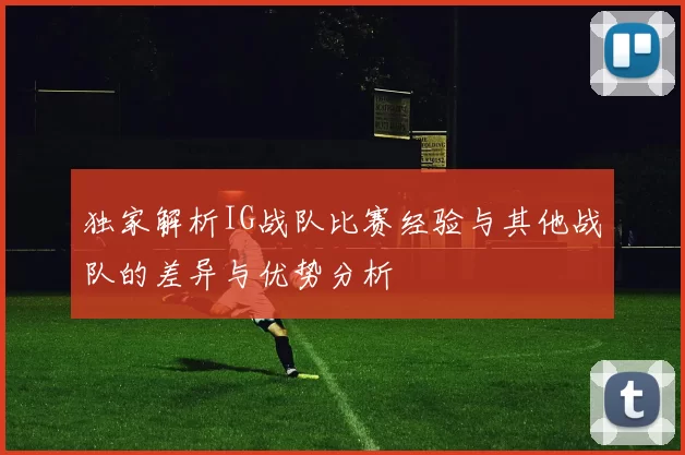 独家解析IG战队比赛经验与其他战队的差异与优势分析