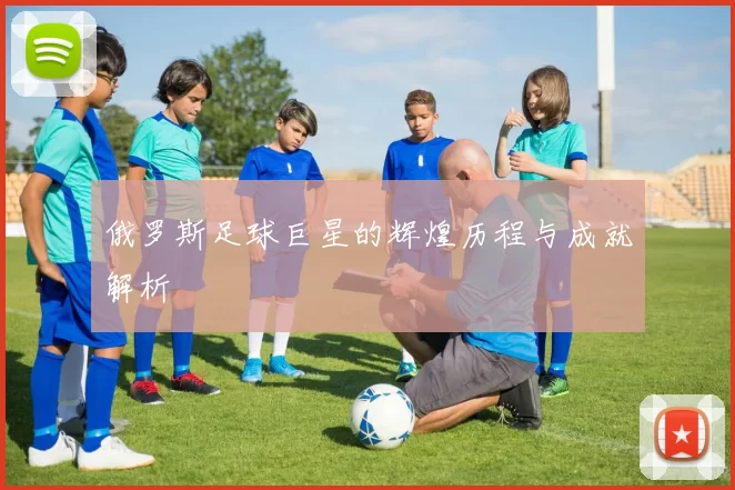 俄罗斯足球巨星的辉煌历程与成就解析