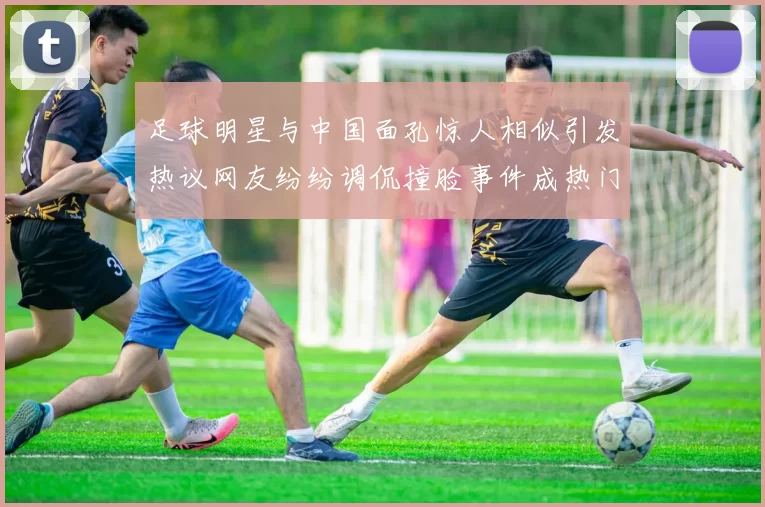 足球明星与中国面孔惊人相似引发热议网友纷纷调侃撞脸事件成热门话题