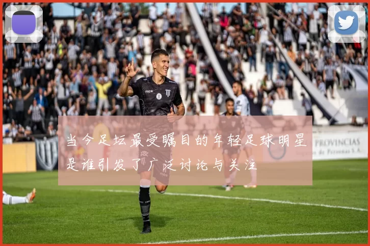当今足坛最受瞩目的年轻足球明星是谁引发了广泛讨论与关注