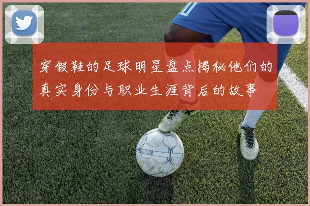 穿假鞋的足球明星盘点揭秘他们的真实身份与职业生涯背后的故事