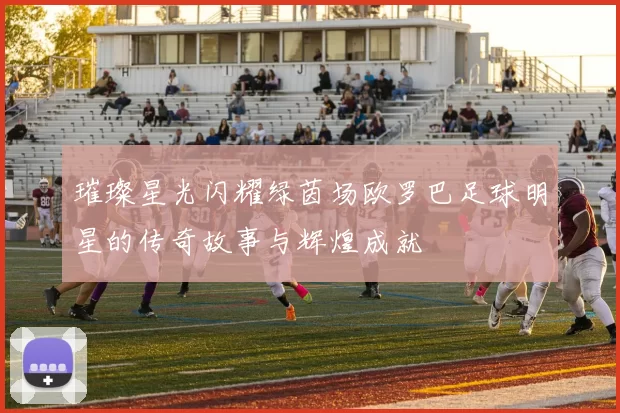 璀璨星光闪耀绿茵场欧罗巴足球明星的传奇故事与辉煌成就
