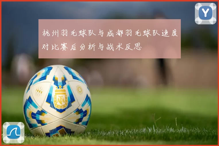 杭州羽毛球队与成都羽毛球队速度对比赛后分析与战术反思
