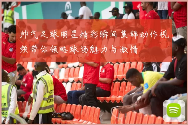 帅气足球明星精彩瞬间集锦动作视频带你领略球场魅力与激情