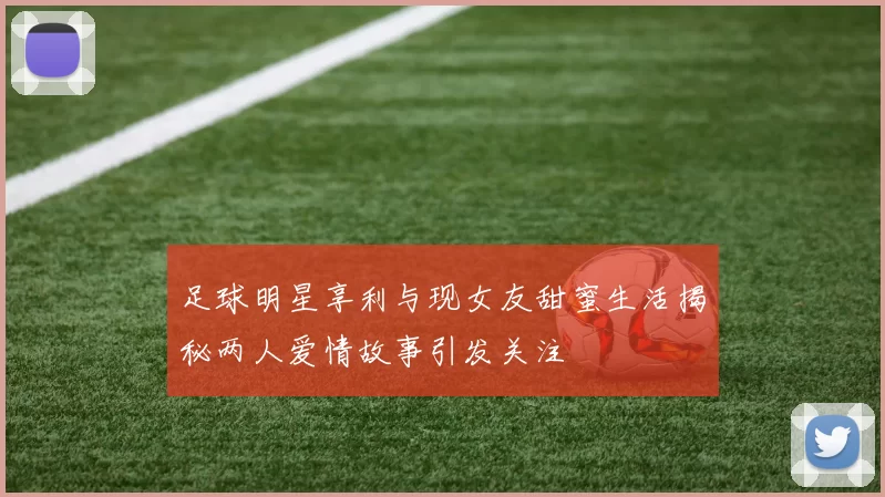 足球明星享利与现女友甜蜜生活揭秘两人爱情故事引发关注