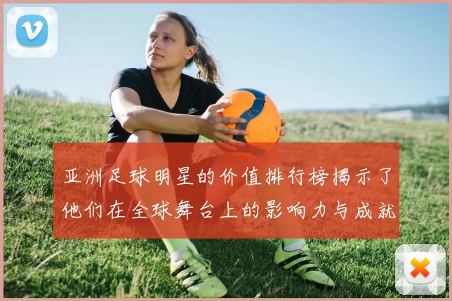 亚洲足球明星的价值排行榜揭示了他们在全球舞台上的影响力与成就